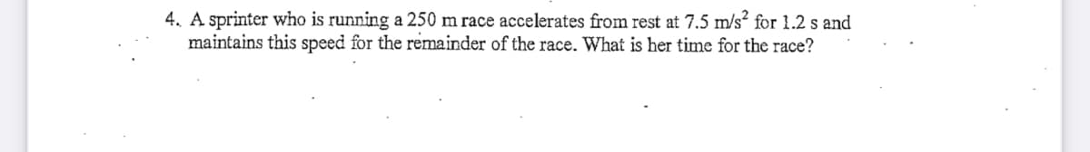 4. A sprinter who is running a 250 m race accelerates from rest at 7.5 m/s“ for 1.2 s and
maintains this speed for the remainder of the race. What is her time for the race?
