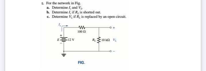 5 For the network in Fig.
a. Determine I, and V
b. Determine I, ifR, is shorted out.
c. Determine Vz if R, is replaced by an open circuit.
100 n
R10 kn V.
12 V
FIG.
