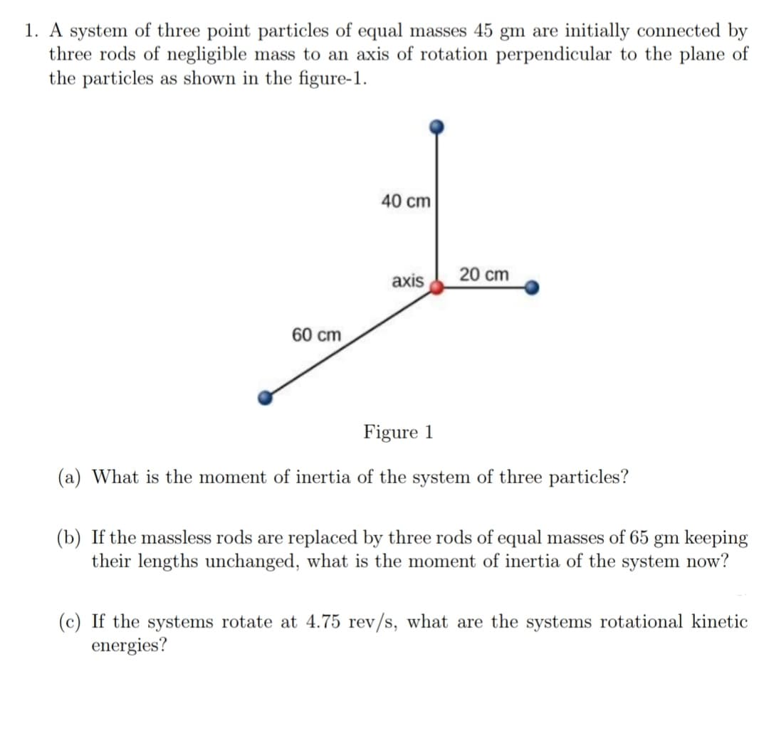 1. A system of three point particles of equal masses 45 gm are initially connected by
three rods of negligible mass to an axis of rotation perpendicular to the plane of
the particles as shown in the figure-1.
40 cm
axis
20 cm
60 cm
Figure 1
(a) What is the moment of inertia of the system of three particles?
(b) If the massless rods are replaced by three rods of equal masses of 65 gm keeping
their lengths unchanged, what is the moment of inertia of the system now?
(c) If the systems rotate at 4.75 rev/s, what are the systems rotational kinetic
energies?
