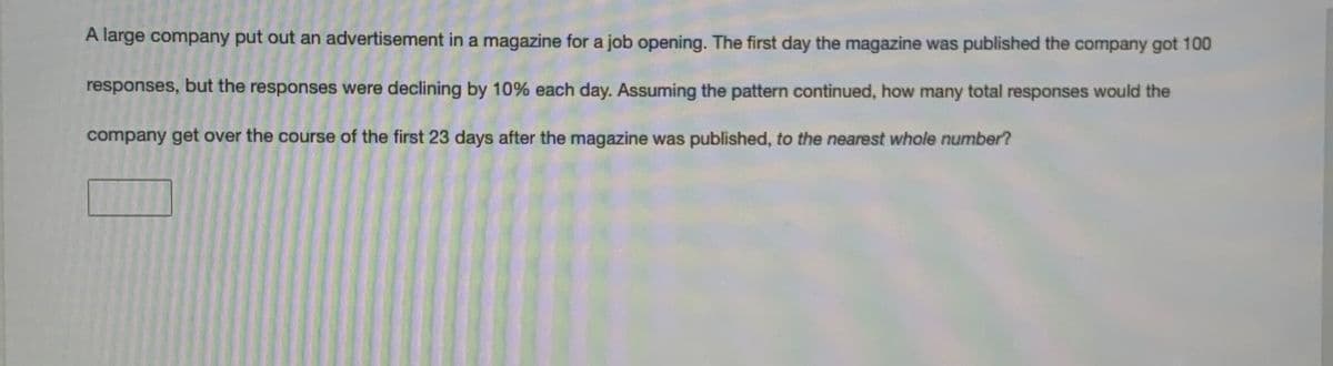 A large company put out an advertisement in a magazine for a job opening. The first day the magazine was published the company got 100
responses, but the responses were declining by 10% each day. Assuming the pattern continued, how many total responses would the
company get over the course of the first 23 days after the magazine was published, to the nearest whole number?
