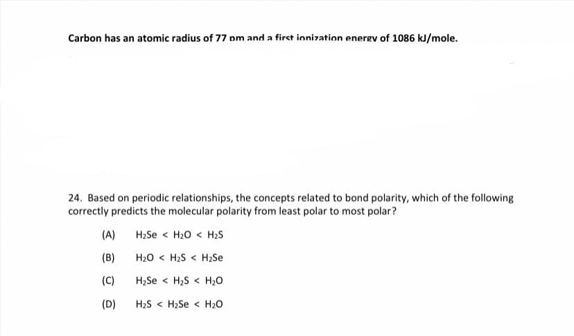 Carbon has an atomic radius of 77 pm and a first ionization energv of 1086 kJ/mole.
24. Based on periodic relationships, the concepts related to bond polarity, which of the following
correctly predicts the molecular polarity from least polar to most polar?
(A)
H2Se < H20 < H2S
(B)
H20 < H2S < H2Se
(C)
H2Se < H2S < H20
(D)
H2S < H2Se < H20
