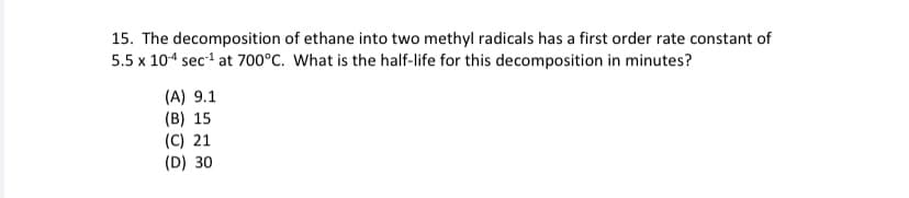 15. The decomposition of ethane into two methyl radicals has a first order rate constant of
5.5 x 104 sec at 700°C. What is the half-life for this decomposition in minutes?
(A) 9.1
(B) 15
(C) 21
(D) 30
