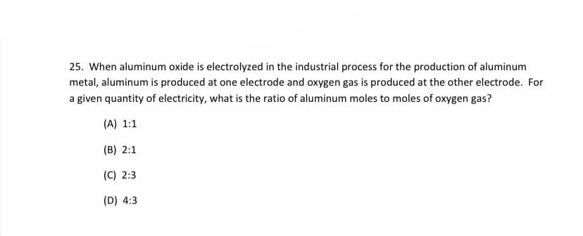 25. When aluminum oxide is electrolyzed in the industrial process for the production of aluminum
metal, aluminum is produced at one electrode and oxygen gas is produced at the other electrode. For
a given quantity of electricity, what is the ratio of aluminum moles to moles of oxygen gas?
(A) 1:1
(B) 2:1
(C) 2:3
(D) 4:3
