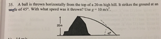 35. A ball is thrown horizontally from the top of a 20-m high hill. It strikes the ground at an
angle of 45°. With what speed was it thrown? Use g = 10 m/s².
