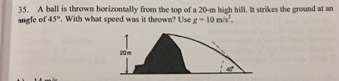 35. A ball is thrown horizontally from the top of a 20-m high hill. It strikes the ground at an
angle of 45°. With what speed was it thrown? Use g= 10 m/s².
20m
45
