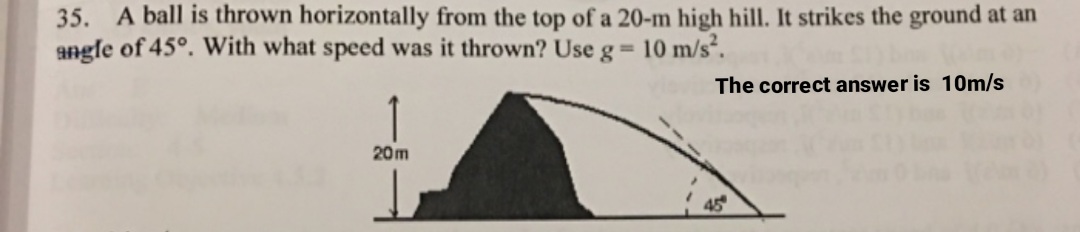 35. A ball is thrown horizontally from the top of a 20-m high hill. It strikes the ground at an
angle of 45°. With what speed was it thrown? Use g= 10 m/s².
The correct answer is 10m/s
20m
45
