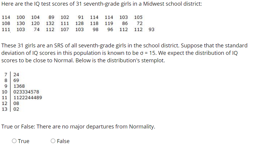 Here are the IQ test scores of 31 seventh-grade girls in a Midwest school district:
114 100
104
89 102
91 114 114 103 105
108 130 120o 132 111 128 118 119
86
72
111 103
74 112 107 103
98
96 112 112 93
These 31 girls are an SRS of all seventh-grade girls in the school district. Suppose that the standard
deviation of IQ scores in this population is known to be o 15. We expect the distribution of IQ
scores to be close to Normal. Below is the distribution's stemplot.
7
24
69
9 1368
10 023334578
11 1122244489
12 08
13 | 02
True or False: There are no major departures from Normality.
O True
O False
