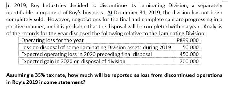 In 2019, Roy Industries decided to discontinue its Laminating Division, a separately
identifiable component of Roy's business. At December 31, 2019, the division has not been
completely sold. However, negotiations for the final and complete sale are progressing in a
positive manner, and it is probable that the disposal will be completed within a year. Analysis
of the records for the year disclosed the following relative to the Laminating Division:
Operating loss for the year
Loss on disposal of some Laminating Division assets during 2019
Expected operating loss in 2020 preceding final disposal
Expected gain in 2020 on disposal of division
P899,000
50,000
450,000
200,000
Assuming a 35% tax rate, how much will be reported as loss from discontinued operations
in Roy's 2019 income statement?
