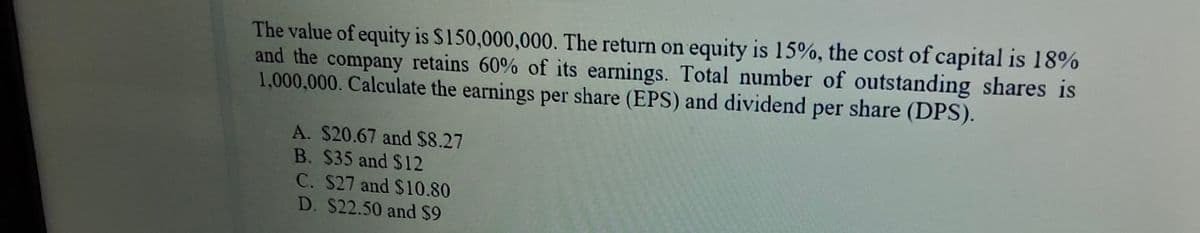The value of equity is S150,000,000. The return on equity is 15%, the cost of capital is 18%
and the company retains 60% of its earnings. Total number of outstanding shares is
1,000,000. Calculate the earnings per share (EPS) and dividend per share (DPS).
A. $20.67 and $8.27
B. $35 and $12
C. S27 and $10.80
D. $22.50 and $9
