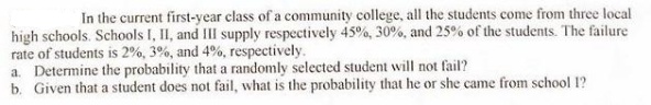 In the current first-year class of a community college, all the students come from three local
high schools. Schools I, II, and III supply respectively 45%, 30%, and 25% of the students. The failure
rate of students is 2%, 3%, and 4%, respectively.
a. Determine the probability that a randomly selected student will not fail?
b. Given that a student does not fail, what is the probability that he or she came from school 1?
