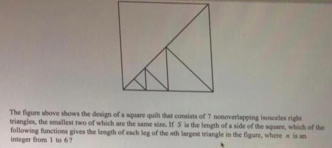 The figure above shows the design of a square quilt that consists of 7 nonoverlapping isosceles right
triangles, the smallest two of which are the same size. If S is the length of a side of the square, which of the
following functions gives the length of each leg of the nth largest triangle in the figure, where n is an
integer from 1 to 6?
