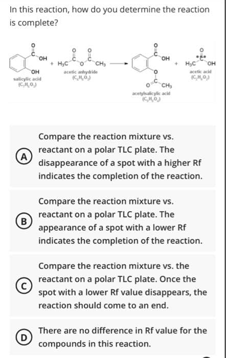 In this reaction, how do you determine the reaction
is complete?
он
он
+ H,C
CH,
+ H,C
он
он
acetic anhydride
acetic acid
salicylic acid
CH
acetysalicylic acid
Compare the reaction mixture vs.
reactant on a polar TLC plate. The
A
disappearance of a spot with a higher Rf
indicates the completion of the reaction.
Compare the reaction mixture vs.
reactant on a polar TLC plate. The
B
appearance of a spot with a lower Rf
indicates the completion of the reaction.
Compare the reaction mixture vs. the
reactant on a polar TLC plate. Once the
spot with a lower Rf value disappears, the
reaction should come to an end.
There are no difference in Rf value for the
D
compounds in this reaction.
O=U
