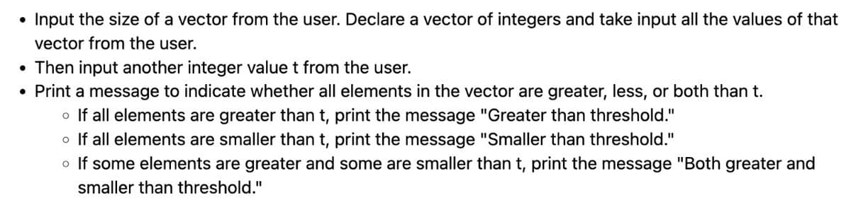●
Input the size of a vector from the user. Declare a vector of integers and take input all the values of that
vector from the user.
• Then input another integer value t from the user.
• Print a message to indicate whether all elements in the vector are greater, less, or both than t.
o If all elements are greater than t, print the message "Greater than threshold."
o If all elements are smaller than t, print the message "Smaller than threshold."
o If some elements are greater and some are smaller than t, print the message "Both greater and
smaller than threshold."