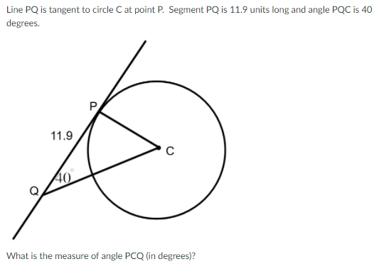Line PQ is tangent to circle C at point P. Segment PQ is 11.9 units long and angle PQC is 40
degrees.
11.9
40
What is the measure of angle PCQ (in degrees)?
P.
