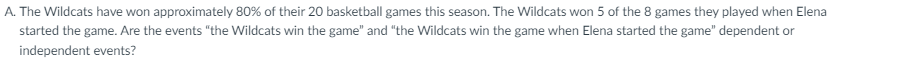 A. The Wildcats have won approximately 80% of their 20 basketball games this season. The Wildcats won 5 of the 8 games they played when Elena
started the game. Are the events "the Wildcats win the game" and "the Wildcats win the game when Elena started the game" dependent or
independent events?
