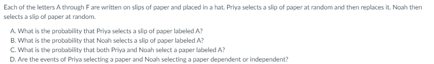 Each of the letters A through Fare written on slips of paper and placed in a hat. Priya selects a slip of paper at random and then replaces it. Noah then
selects a slip of paper at random.
A. What is the probability that Priya selects a slip of paper labeled A?
B. What is the probability that Noah selects a slip of paper labeled A?
C. What is the probability that both Priya and Noah select a paper labeled A?
D. Are the events of Priya selecting a paper and Noah selecting a paper dependent or independent?
