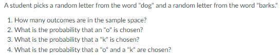 A student picks a random letter from the word "dog" and a random letter from the word "barks."
1. How many outcomes are in the sample space?
2. What is the probability that an "o" is chosen?
3. What is the probability that a "k" is chosen?
4. What is the probability that a "o" and a "k" are chosen?
