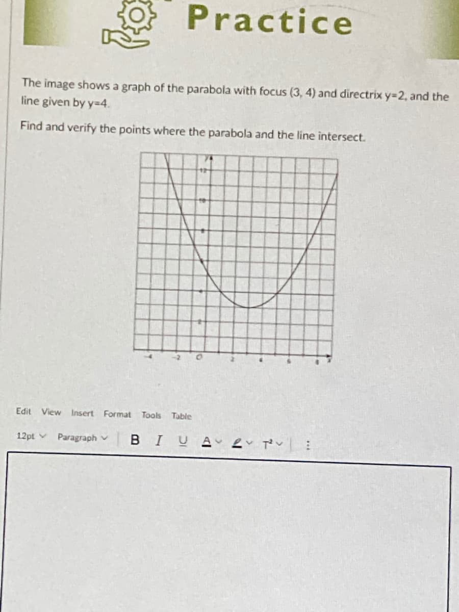 Practice
The image shows a graph of the parabola with focus (3, 4) and directrix y=2, and the
line given by y=4.
Find and verify the points where the parabola and the line intersect.
Edit View Insert Format
Tools Table
12pt v
Paragraph v
BIU

