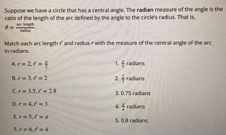 Suppose we have a circle that has a central angle. The radian measure of the angle is the
ratio of the length of the arc defined by the angle to the circle's radius. That is,
are length
radius
Match each arc length e and radius r with the measure of the central angle of the arc
in radians.
A.r 2, € =
1. radians
B. r 3, € = 2
2. radians
C.r = 3.5, € = 2.8
3. 0.75 radians
D.r = 4, € = 3
4. radians
E.r 5, € = n
5. 0.8 radians
F.r 6, f = 4
