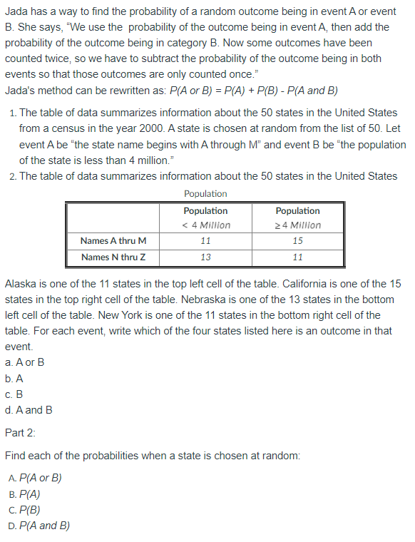 Jada has a way to find the probability of a random outcome being in event A or event
B. She says, "We use the probability of the outcome being in event A, then add the
probability of the outcome being in category B. Now some outcomes have been
counted twice, so we have to subtract the probability of the outcome being in both
events so that those outcomes are only counted once."
Jada's method can be rewritten as: P(A or B) = P(A) + P(B) - P(A and B)
1. The table of data summarizes information about the 50 states in the United States
from a census in the year 2000. A state is chosen at random from the list of 50. Let
event A be "the state name begins with A through M" and event B be "the population
of the state is less than 4 million."
2. The table of data summarizes information about the 50 states in the United States
Population
Population
Population
< 4 Million
24 Million
Names A thru M
11
15
Names N thru Z
13
11
Alaska is one of the 11 states in the top left cell of the table. California is one of the 15
states in the top right cell of the table. Nebraska is one of the 13 states in the bottom
left cell of the table. New York is one of the 11 states in the bottom right cell of the
table. For each event, write which of the four states listed here is an outcome in that
event.
а. Aor B
b. A
с. В
d. A and B
Part 2:
Find each of the probabilities when a state is chosen at random:
A. P(A or B)
В. Р(А)
C. P(B)
D. P(A and B)
