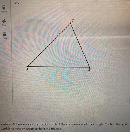 Algebra
Tools
Table
B
Perform ALL necessary constructions to find the circumcenter of this triangle. Confirm that your
work is correct by circumscribing the triangle.
5.
