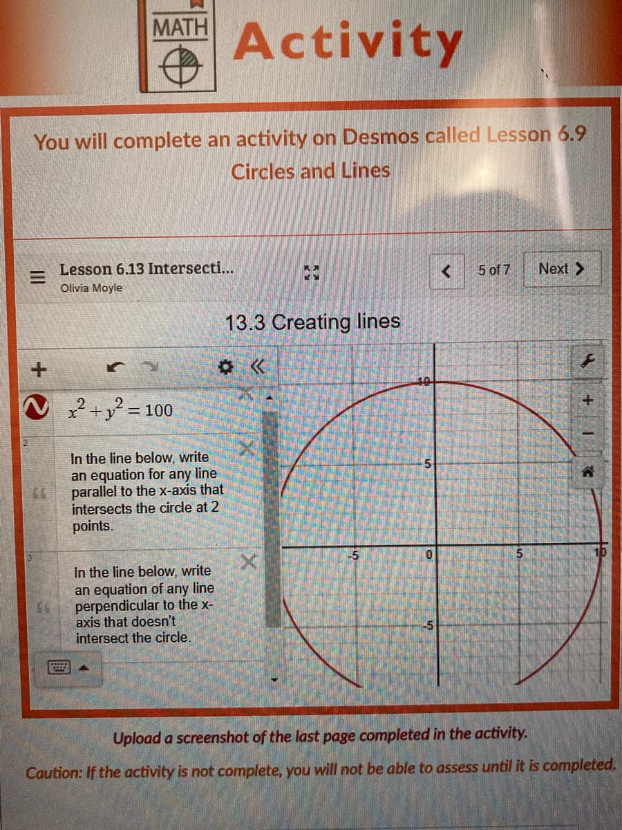 MATH
Activity
You will complete an activity on Desmos called Lesson 6.9
Circles and Lines
Lesson 6.13 Intersecti...
5 of 7
Next >
Olivia Moyle
13.3 Creating lines
x2+y? = 100
%3D
In the line below, write
an equation for any line
parallel to the x-axis that
intersects the circle at 2
points.
5
In the line below, write
an equation of any line
perpendicular to the x-
axis that doesn't
intersect the circle.
Upload a screenshot of the last page completed in the activity.
Caution: If the activity is not complete, you will not be able to assess until it is completed.
