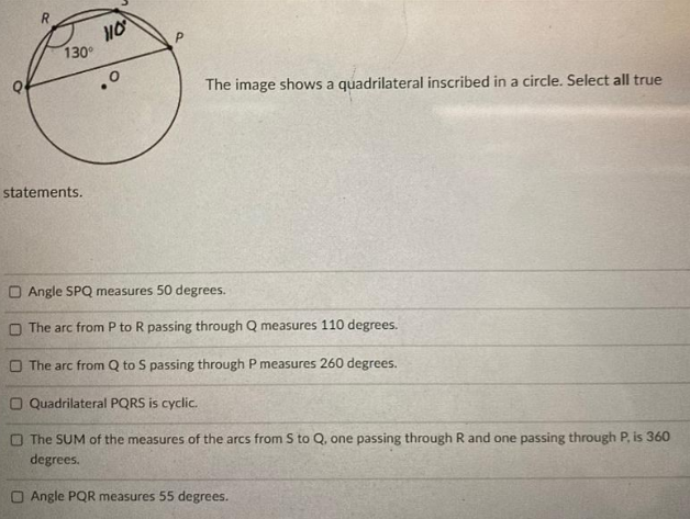 130
The image shows a quadrilateral inscribed in a circle. Select all true
statements.
O Angle SPQ measures 50 degrees.
O The arc from P to R passing through Q measures 110 degrees.
O The arc from Q to S passing through P measures 260 degrees.
O Quadrilateral PQRS is cyclic.
O The SUM of the measures of the arcs from S to Q, one passing through R and one passing through P, is 360
degrees.
Angle PQR measures 55 degrees.
