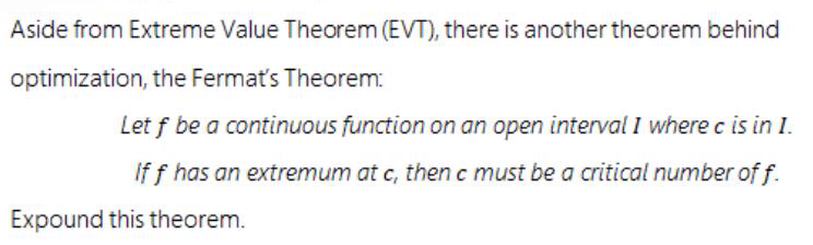 Aside from Extreme Value Theorem (EVT), there is another theorem behind
optimization, the Fermat's Theorem:
Let f be a continuous function on an open interval I where c is in I.
If f has an extremum at c, then c must be a critical number of f.
Expound this theorem.
