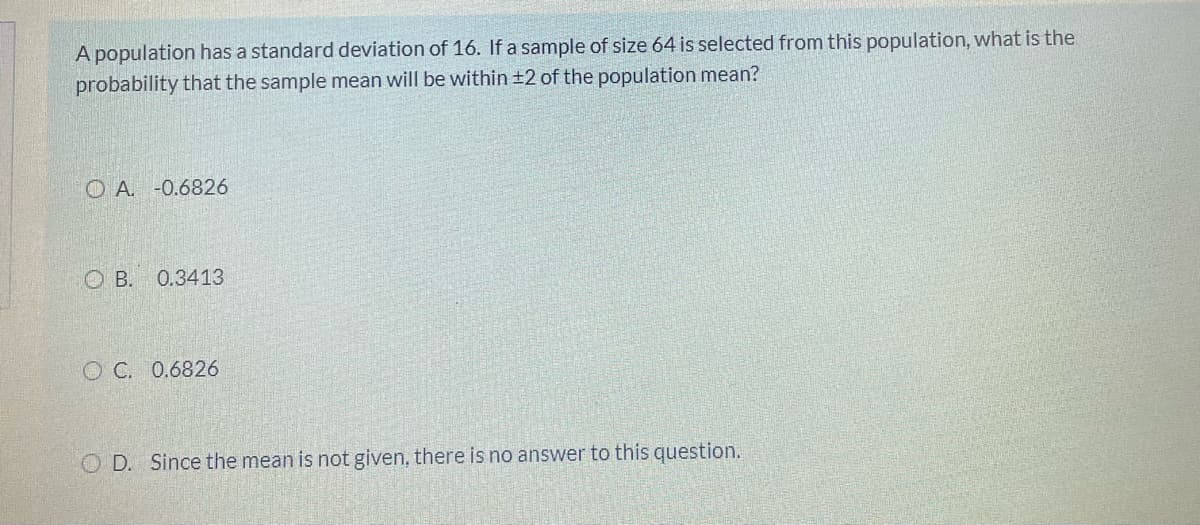 A population has a standard deviation of 16. If a sample of size 64 is selected from this population, what is the
probability that the sample mean will be within ±2 of the population mean?
O A. -0.6826
O B. 0.3413
O C. 0.6826
Since the mean is not given, there is no answer to this question.
