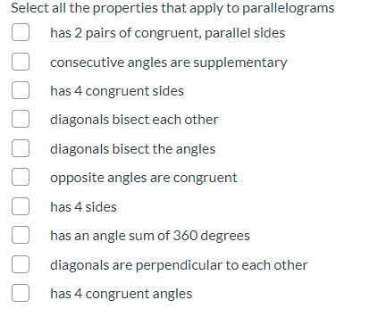 Select all the properties that apply to parallelograms
has 2 pairs of congruent, parallel sides
consecutive angles are supplementary
has 4 congruent sides
diagonals bisect each other
diagonals bisect the angles
opposite angles are congruent
has 4 sides
has an angle sum of 360 degrees
diagonals are perpendicular to each other
has 4 congruent angles
