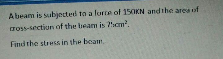 A beam is subjected to a force of 150KN and the area of
cross-section of the beam is 75cm?.
Find the stress in the beam.
