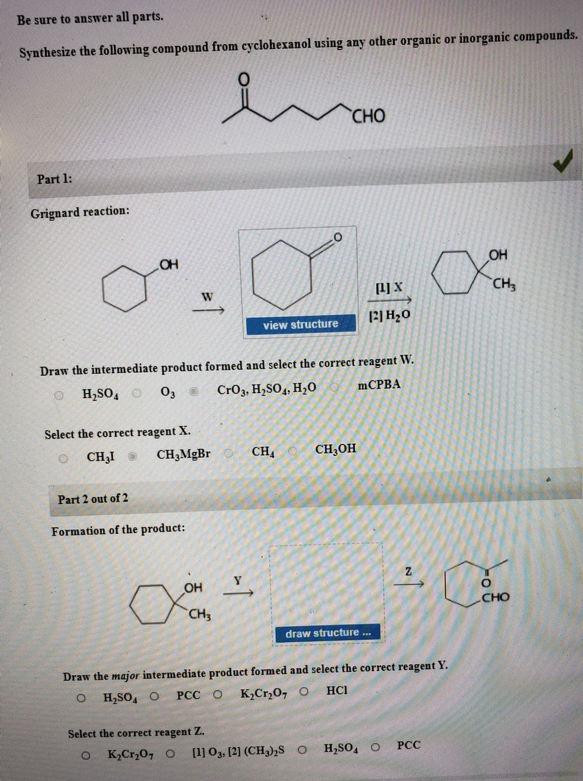 Be sure to answer all parts.
Synthesize the following compound from cyclohexanol using any other organic or inorganic compounds.
CHO
Part 1:
Grignard reaction:
OH
[1] X
CH3
P]H20
view structure
Draw the intermediate product formed and select the correct reagent W.
H,SO,
O3
Cr03, H,SO4, H,0
MCPBA
Select the correct reagent X.
.
CH3I
CH,MgBr
CH
CH;OH
Part 2 out of 2
Formation of the product:
HO
CHO
CH3
draw structure ...
Draw the major intermediate product formed and select the correct reagent Y.
H,SO, O
PCC O
K,Cr,0, O
HCI
Select the correct reagent Z.
K2Cr,0, O
[1] O3, [2] (CH3)2S O
H,SO, O
PCC
