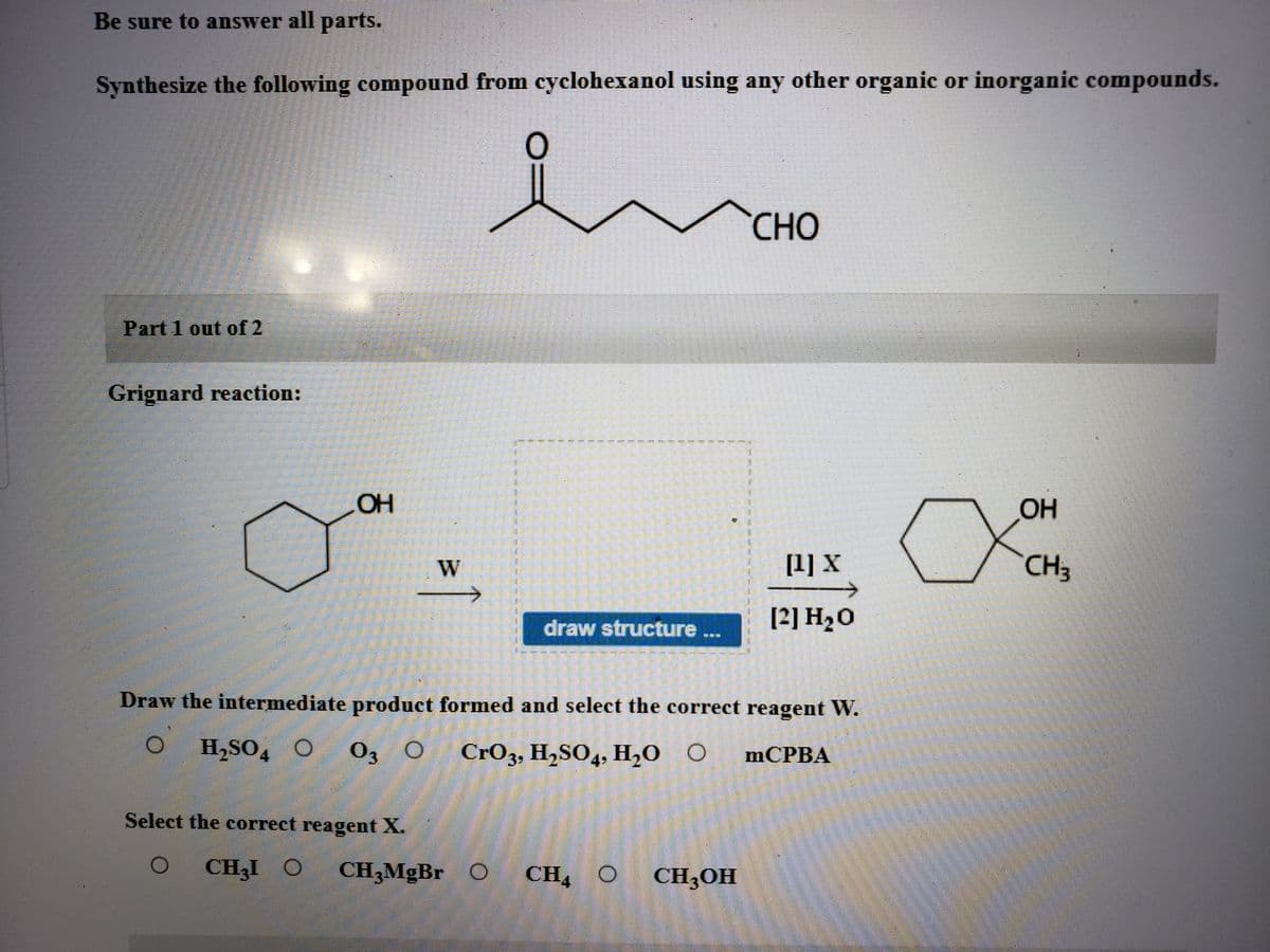 Be sure to answer all parts.
Synthesize the following compound from cyclohexanol using any other organic or inorganic compounds.
CHO
Part 1 out of 2
Grignard reaction:
OH
OH
[1] X
CH3
draw structure ..
[2] H20
Draw the intermediate product formed and select the correct reagent W.
H,SO4
03 0
CrO3, H,SO4, H,0 O
mCPBA
Select the correct reagent X.
CH3I O
CH,MgBr
CH4 O
CH3OH
