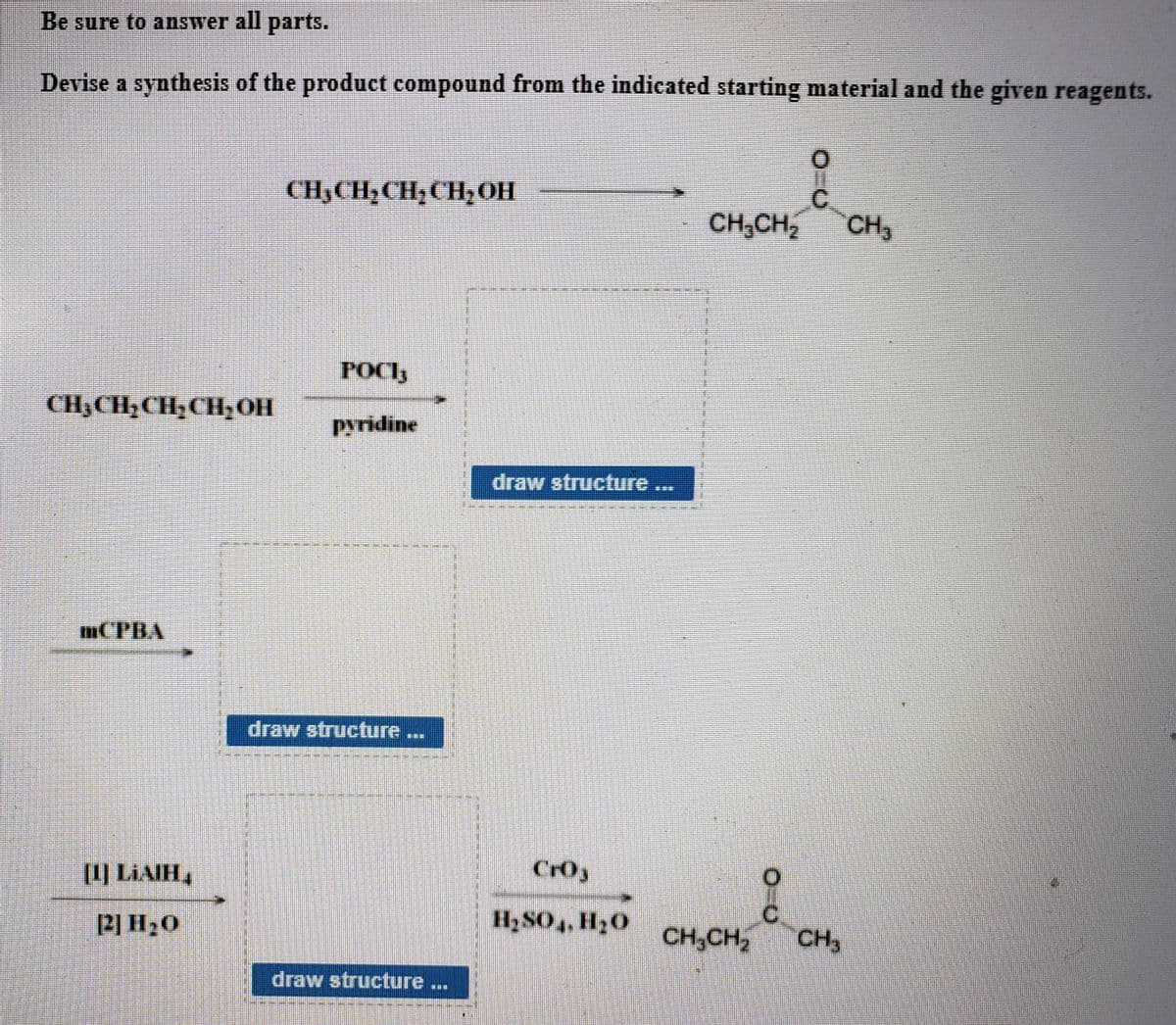 Be sure to answer all parts.
Devise a synthesis of the product compound from the indicated starting material and the given reagents.
CH3CH;CH;CH;OH
CH,CH,
CH3
POCIy
CH;CH½CH, CH,01H
pyridine
draw structfure
mCPBA
draw structure...
II) LIAIH,
CrOy
H2 SO4, H20
CH,CH,
CH3
draw structure ...
%23
