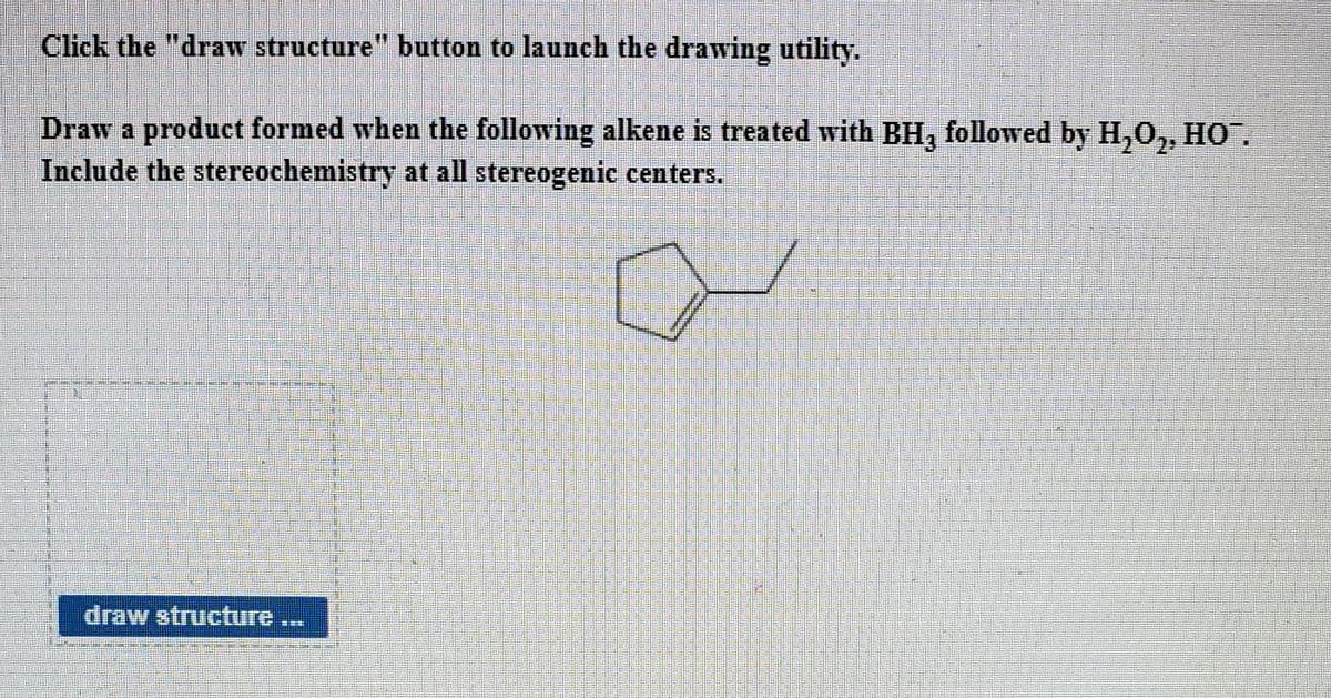 Click the "draw structure" button to launch the drawing utility.
Draw a product formed when the following alkene is treated with BH, followed by H,0,, HO.
Include the stereochemistry at all stereogenic centers.
draw structure..
