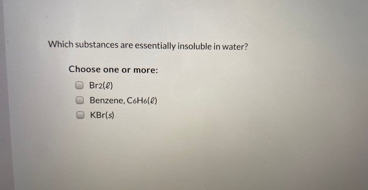 Which substances are essentially insoluble in water?
Choose one or more:
OBR2(e)
Benzene, C6H6(e)
OKBr(s)
