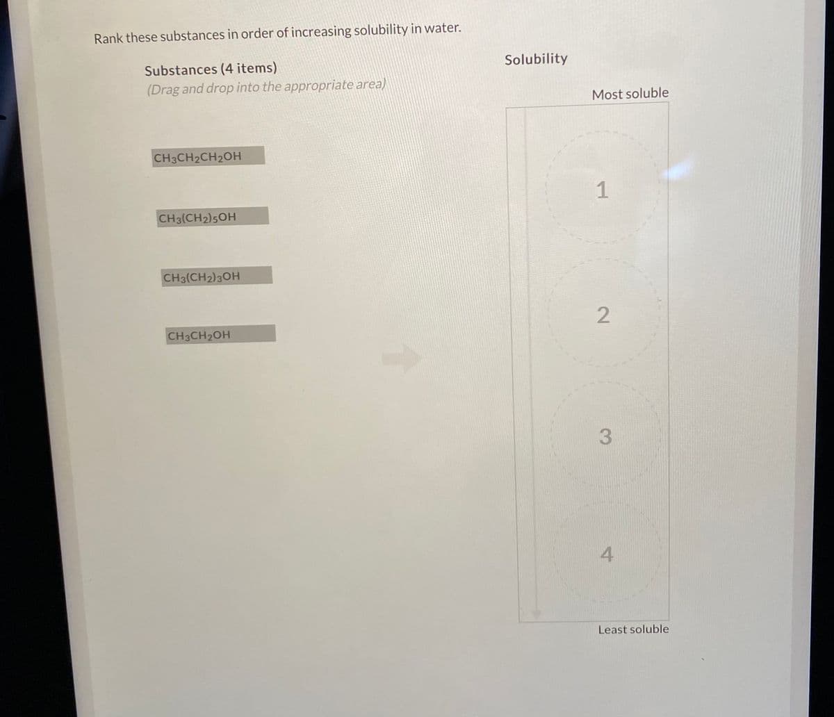 Rank these substances in order of increasing solubility in water.
Solubility
Substances (4 items)
(Drag and drop into the appropriate area)
Most soluble
CH3CH2CH2OH
1
CH3(CH2)5OH
CH3(CH2)3OH
2
CH3CH2OH
3.
4
Least soluble
