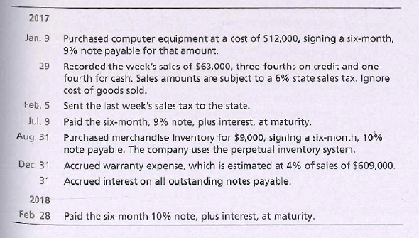 2017
Jan. 9
Purchased computer equipment at a cost of $12,000, signing a six-month,
9% note payable for that amount.
29 Recorded the week's sales of $63,000, three-fourths on credit and one-
fourth for cash. Sales amounts are subject to a 6% state sales tax. Ignore
cost of goods sold.
Feb. 5 Sent the last week's sales tax to the state.
Jul. 9 Paid the six-month, 9% note, plus interest, at maturity.
Purchased merchandise inventory for $9,000, signing a six-month, 10%
note payable. The company uses the perpetual inventory system.
Aug 31
Dec 31
Accrued warranty expense, which is estimated at 4% of sales of $609,.000.
31
Accrued interest on all outstanding notes payable.
2018
Feb. 28
Paid the six-month 10% note, plus interest, at maturity.

