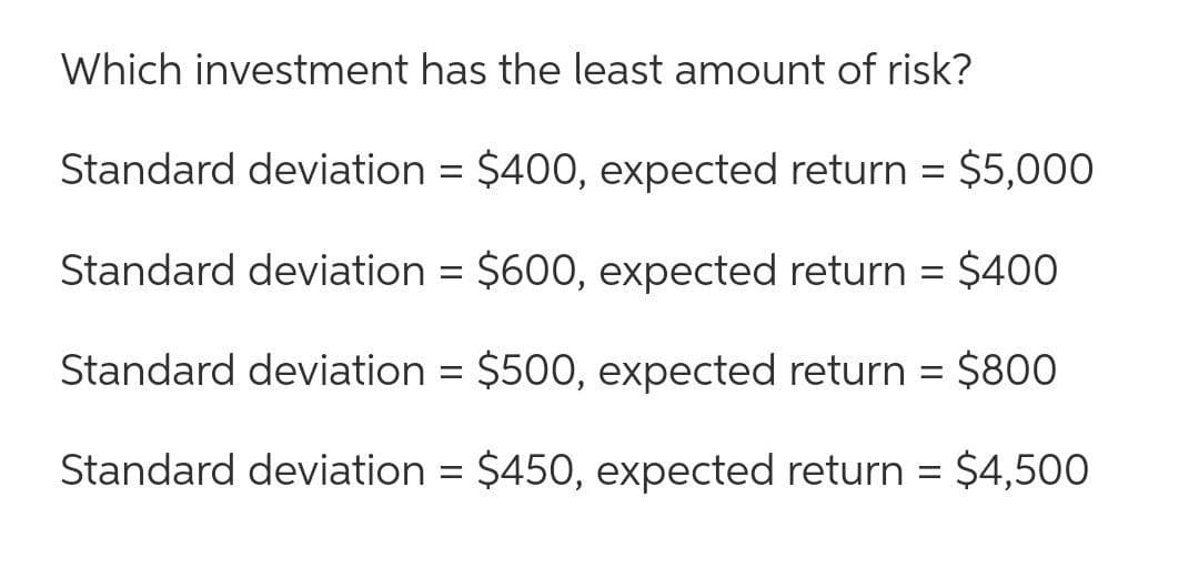 Which investment has the least amount of risk?
Standard deviation = $400, expected return = $5,000
Standard deviation = $600, expected return = $400
Standard deviation = $500, expected return =
$800
Standard deviation = $450, expected return = $4,500
