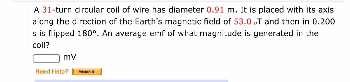 A 31-turn circular coil of wire has diameter 0.91 m. It is placed with its axis
along the direction of the Earth's magnetic field of 53.0 „T and then in 0.200
s is flipped 180°. An average emf of what magnitude is generated in the
coil?
mV
Need Help?
Watch It
