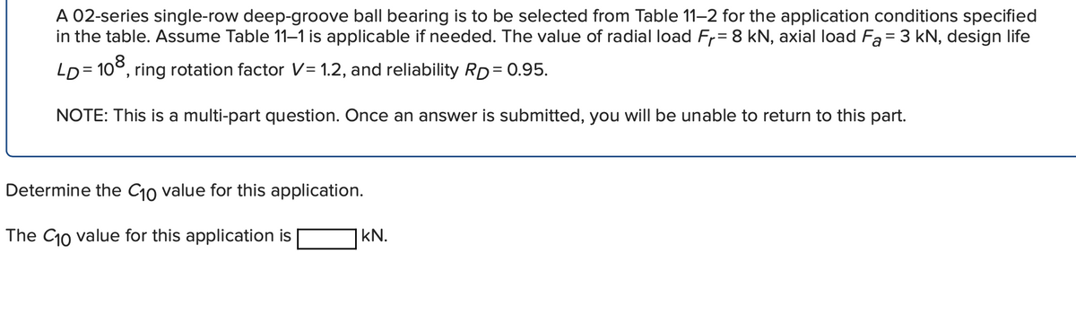 A 02-series single-row deep-groove ball bearing is to be selected from Table 11-2 for the application conditions specified
in the table. Assume Table 11–1 is applicable if needed. The value of radial load Fr= 8 kN, axial load Fa= 3 kN, design life
LD = 10°, ring rotation factor V= 1.2, and reliability RD= 0.95.
NOTE: This is a multi-part question. Once an answer is submitted, you will be unable to return to this part.
Determine the C10 value for this application.
The C10 value for this application is
kN.
