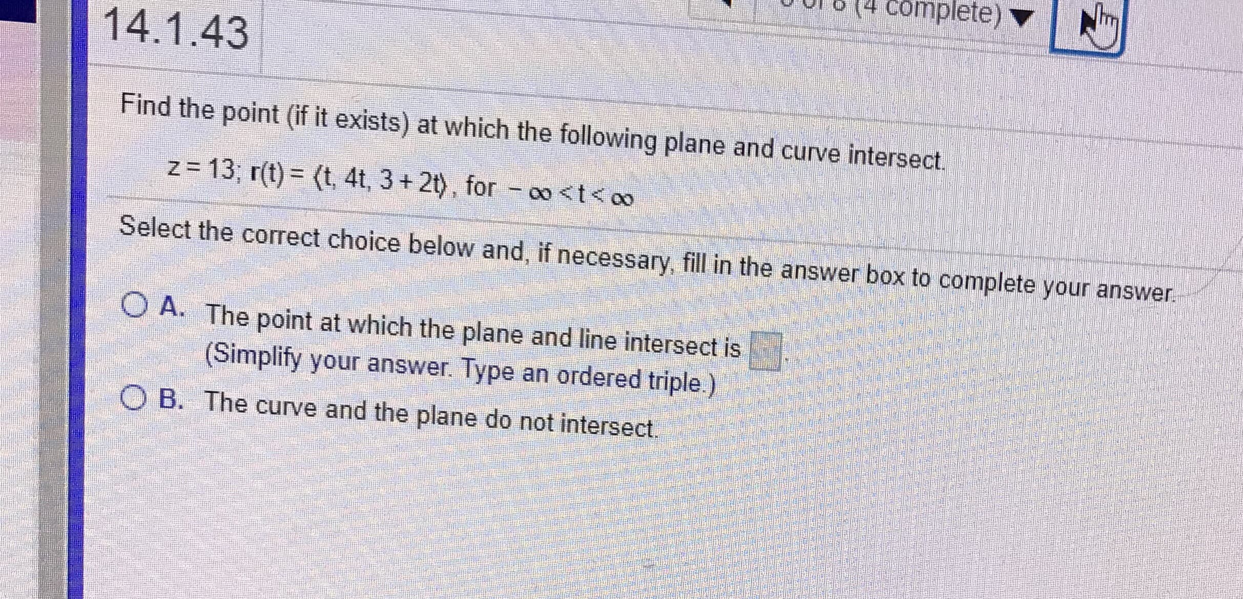 Find the point (if it exists) at which the following plane and curve intersect.
z= 13, r(t) = (t, 4t, 3 + 2t), for – 00<t<oo
%3D
Select the correct choice below and, if necessary, fill in the answer box to complete your answer.
O A. The point at which the plane and line intersect is
(Simplify your answer. Type an ordered triple.)
O B. The curve and the plane do not intersect.

