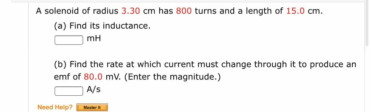 A solenoid of radius 3.30 cm has 800 turns and a length of 15.0 cm.
(a) Find its inductance.
mH
(b) Find the rate at which current must change through it to produce an
emf of 80.0 mV. (Enter the magnitude.)
A/s
Need Help?
Master It
