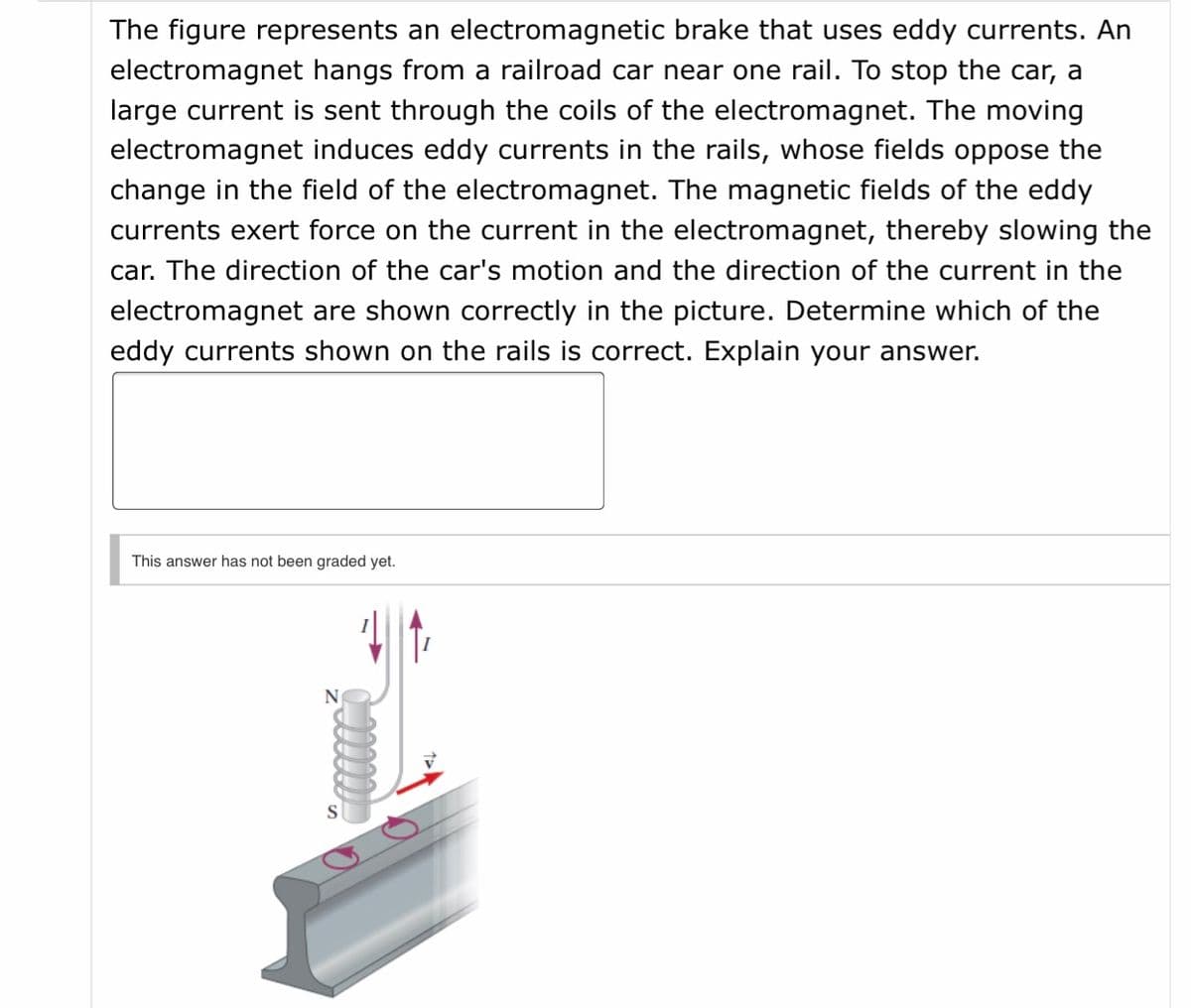 The figure represents an electromagnetic brake that uses eddy currents. An
electromagnet hangs from a railroad car near one rail. To stop the car, a
large current is sent through the coils of the electromagnet. The moving
electromagnet induces eddy currents in the rails, whose fields oppose the
change in the field of the electromagnet. The magnetic fields of the eddy
currents exert force on the current in the electromagnet, thereby slowing the
car. The direction of the car's motion and the direction of the current in the
electromagnet are shown correctly in the picture. Determine which of the
eddy currents shown on the rails is correct. Explain your answer.
This answer has not been graded yet.
N
