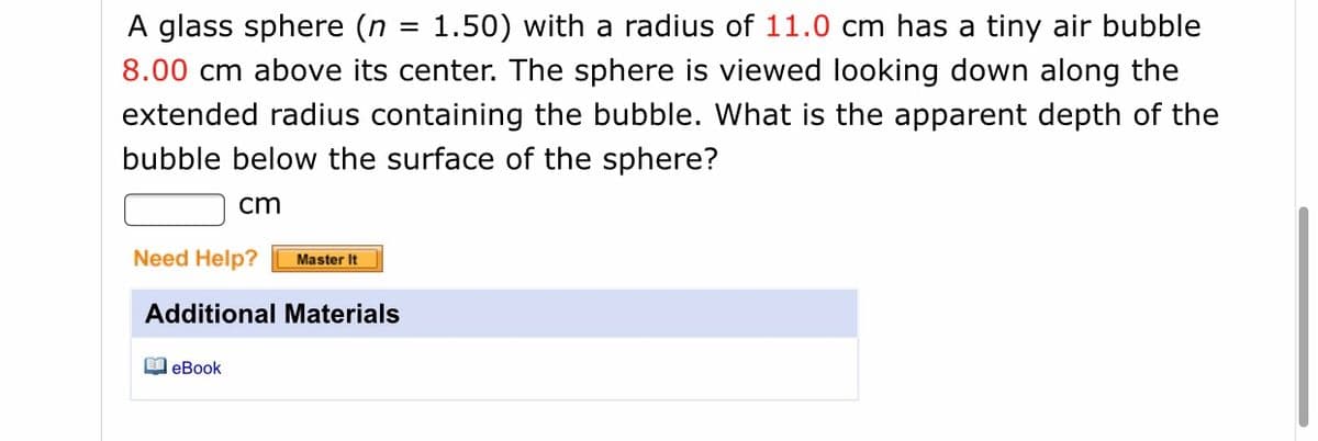 A glass sphere (n = 1.50) with a radius of 11.0 cm has a tiny air bubble
||
8.00 cm above its center. The sphere is viewed looking down along the
extended radius containing the bubble. What is the apparent depth of the
bubble below the surface of the sphere?
cm
Need Help?
Master It
Additional Materials
O eBook
