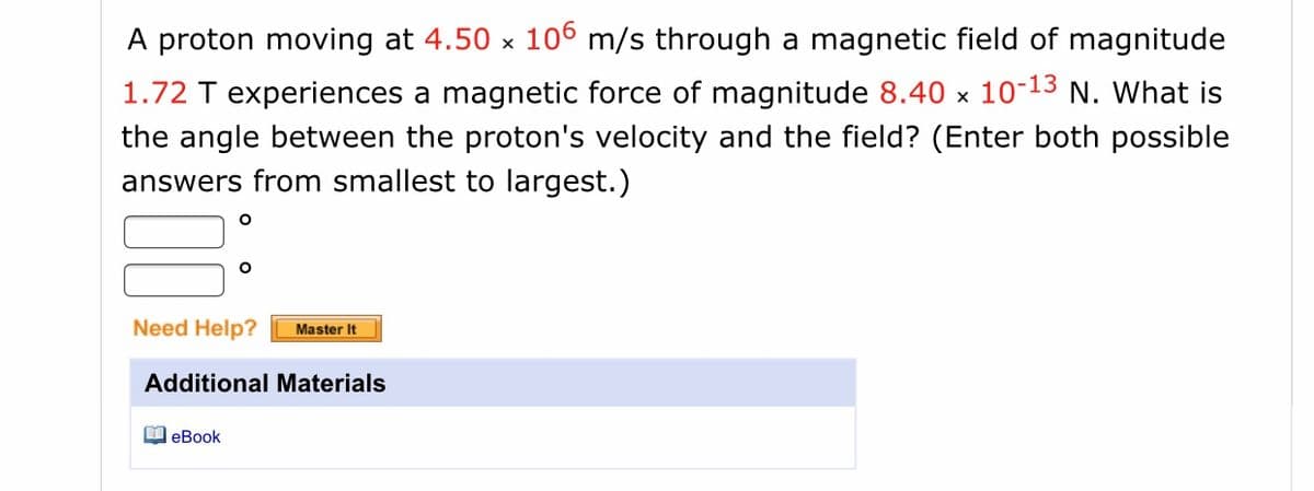 A proton moving at 4.50 x 106 m/s through a magnetic field of magnitude
1.72 T experiences a magnetic force of magnitude 8.40 x 10-13 N. What is
the angle between the proton's velocity and the field? (Enter both possible
answers from smallest to largest.)
Need Help?
Master It
Additional Materials
O eBook
