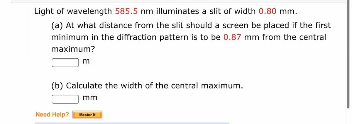 Light of wavelength 585.5 nm illuminates a slit of width 0.80 mm.
(a) At what distance from the slit should a screen be placed if the first
minimum in the diffraction pattern is to be 0.87 mm from the central
maximum?
m
(b) Calculate the width of the central maximum.
mm
Need Help?
Master It
