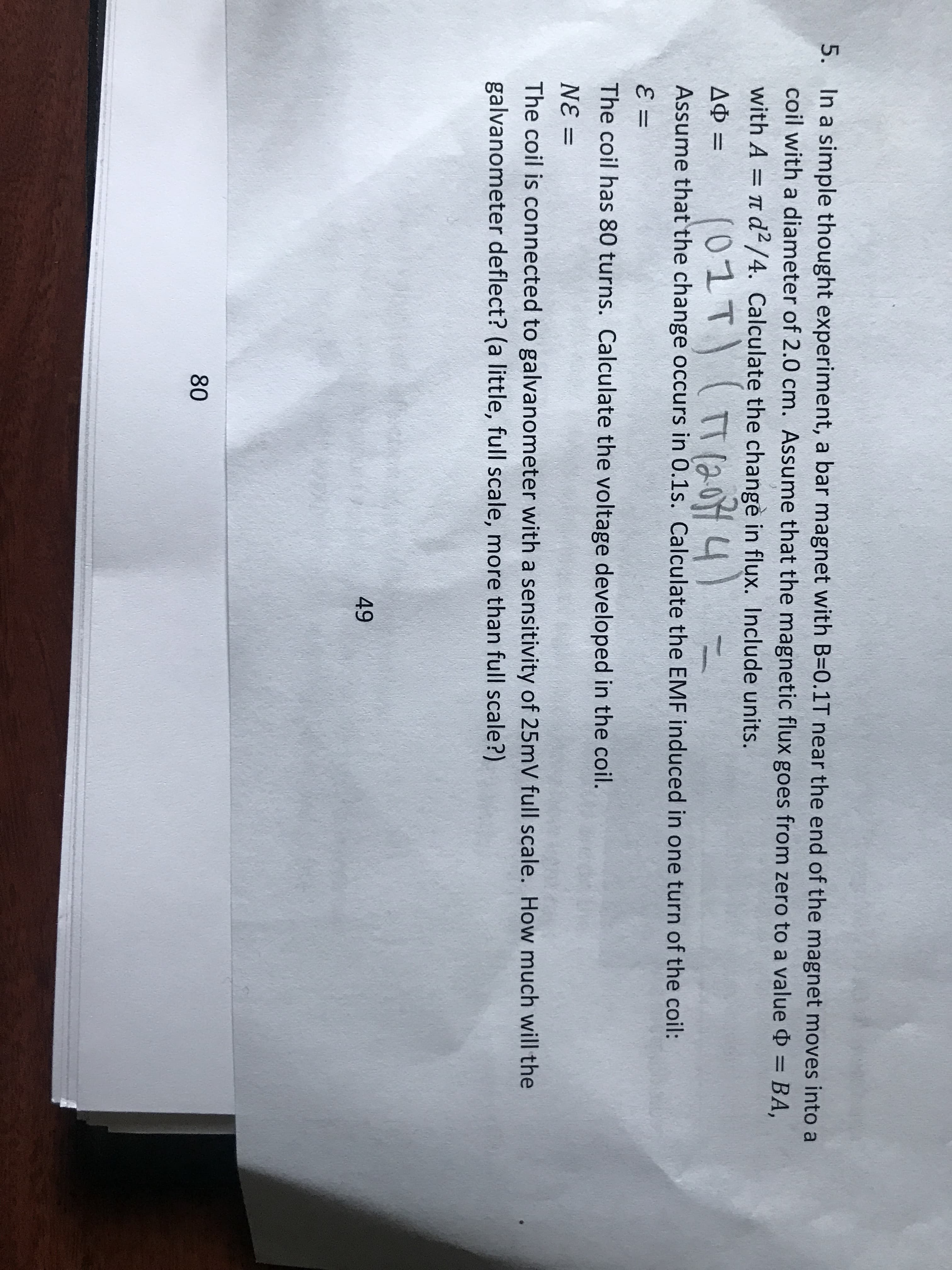 5. In a simple thought experiment, a
coil with a diameter of 2.0 cm. As
with A = T d²/4. Calculate the c
(01T) (
AO =
Assume that the change occurs in
=
The coil has 80 turns. Calculate th
N
E =
The coil is connected to galvanom
galvanometer deflect? (a little, ful
