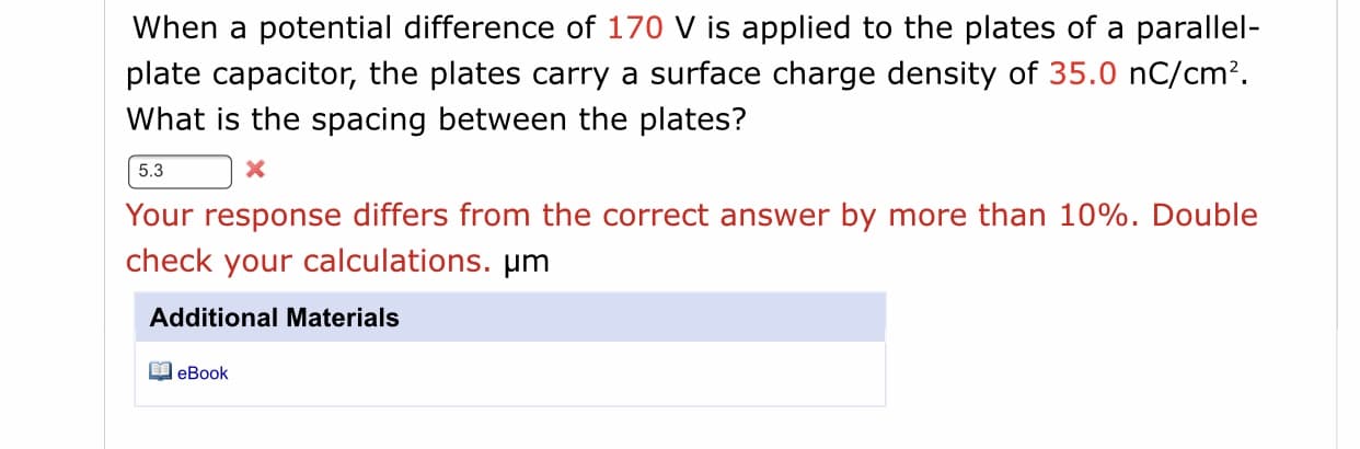 When a potential difference of 170 V is applied to the plates of a parallel-
plate capacitor, the plates carry a surface charge density of 35.0 nC/cm?.
What is the spacing between the plates?

