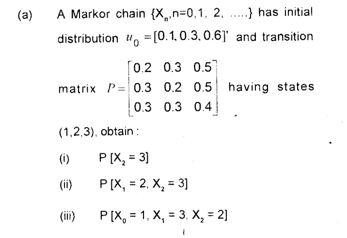 (a)
A Markor chain {X,n=0,1, 2, ....} has initial
distribution uo =[0.1, 0.3, 0.6]' and transition
[0.2 0.3 0.5
matrix P=| 0.3 0.2 0.5
having states
0.3 0.3 0.4
(1,2,3), obtain :
(i)
P [X, = 3]
%3D
(ii)
P [X, = 2, X, = 3]
%3D
(ii)
P (X, = 1, X, = 3, X, = 2]
%3D
